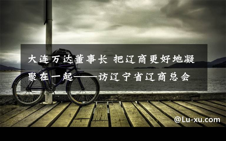 大连万达董事长 把辽商更好地凝聚在一起——访辽宁省辽商总会名誉会长、大连万达集团股份有限公司董事长王健林