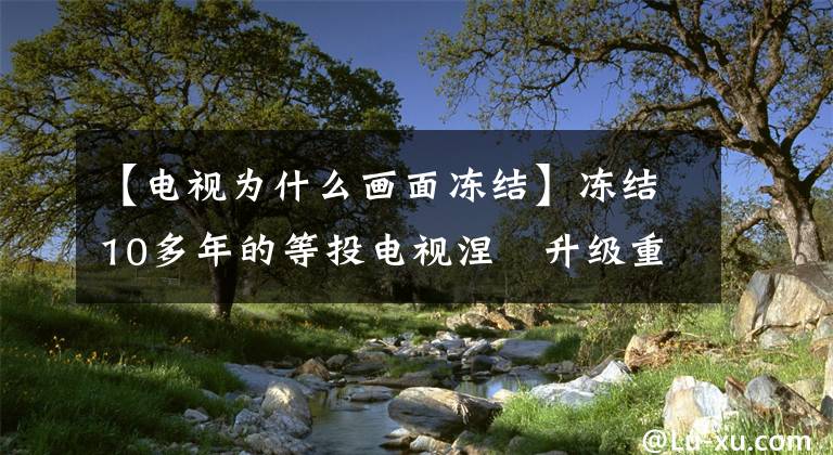 【电视为什么画面冻结】冻结10多年的等投电视涅槃升级重返舞台？文章配图