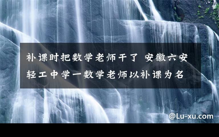 补课时把数学老师干了 安徽六安轻工中学一数学老师以补课为名猥亵女生 事后给50元封口