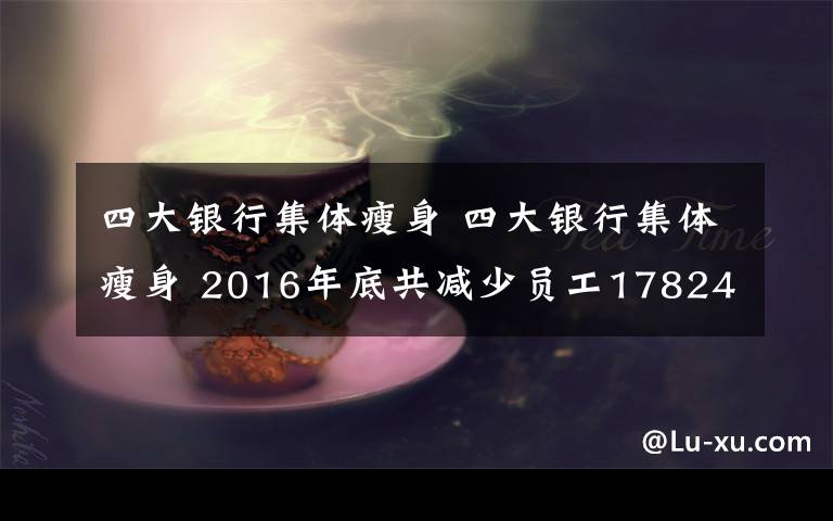 四大银行集体瘦身 四大银行集体瘦身 2016年底共减少员工17824人