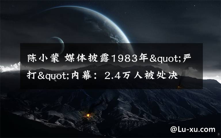 陈小蒙 媒体披露1983年"严打"内幕：2.4万人被处决