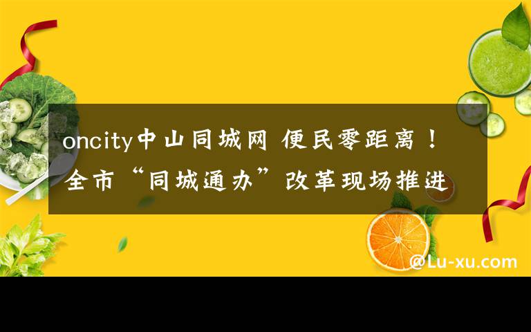 oncity中山同城网 便民零距离！全市“同城通办”改革现场推进会暨新一轮商事制度改革业务座谈会在江干召开