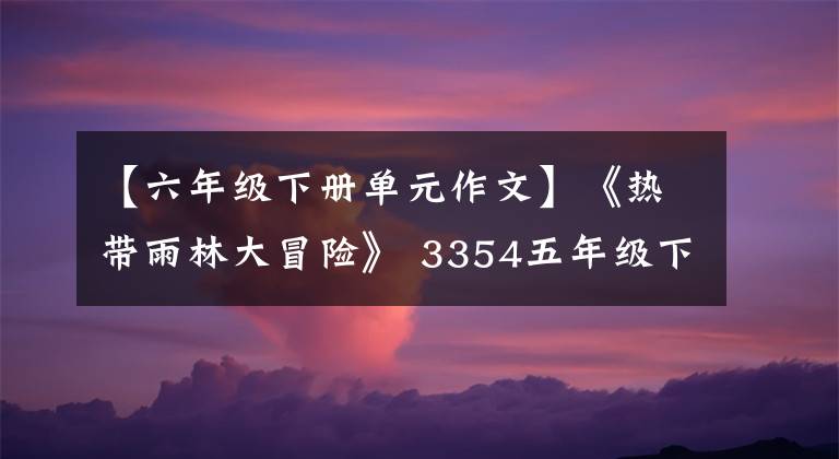 【六年级下册单元作文】《热带雨林大冒险》 3354五年级下册第六单元写作佳作入选