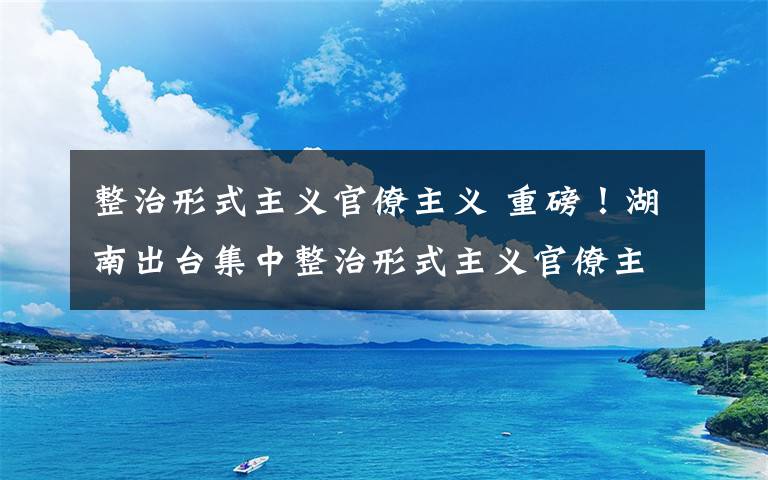 整治形式主义官僚主义 重磅！湖南出台集中整治形式主义官僚主义20条措施