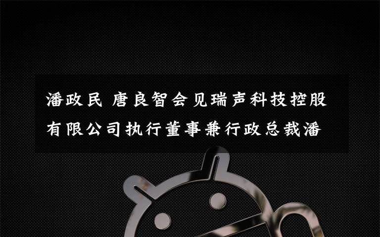 潘政民 唐良智会见瑞声科技控股有限公司执行董事兼行政总裁潘政民见证瑞声科技与两江新区管委会等共同签署投资协议