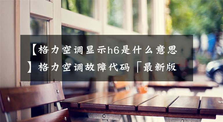 【格力空调显示h6是什么意思】格力空调故障代码「最新版」文章配图