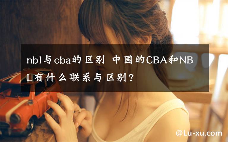 nbl与cba的区别 中国的CBA和NBL有什么联系与区别?