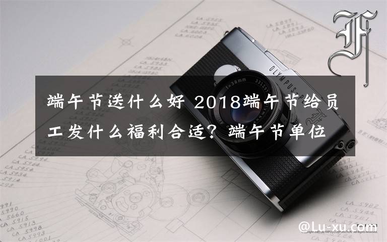 端午节送什么好 2018端午节给员工发什么福利合适？端午节单位发什么礼品比较好