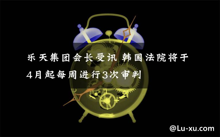 乐天集团会长受讯 韩国法院将于4月起每周进行3次审判