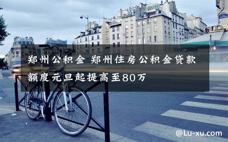 郑州公积金 郑州住房公积金贷款额度元旦起提高至80万