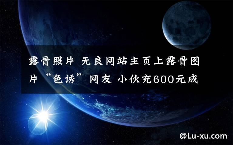 露骨照片 无良网站主页上露骨图片“色诱”网友 小伙充600元成会员后上了当