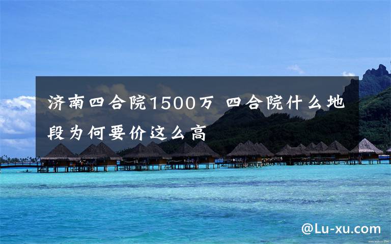 济南四合院1500万 四合院什么地段为何要价这么高