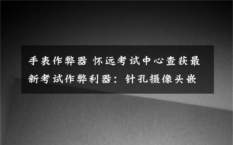 手表作弊器 怀远考试中心查获最新考试作弊利器：针孔摄像头嵌入手表