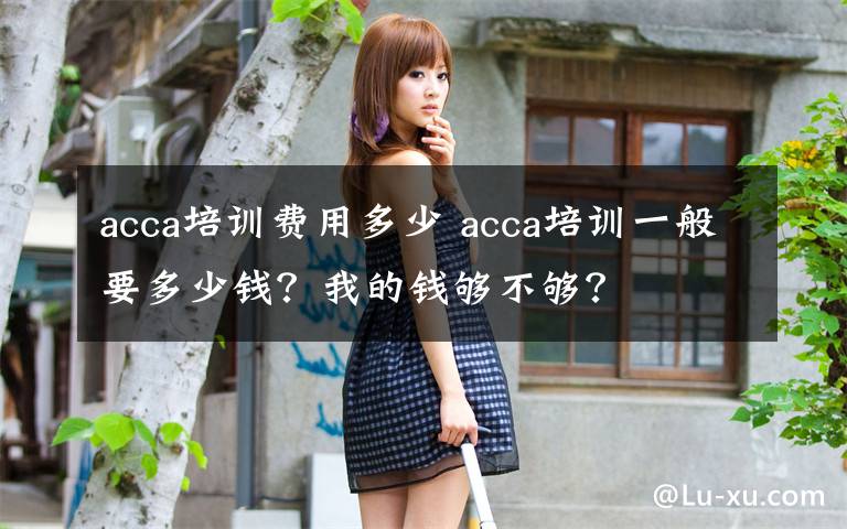 acca培训费用多少 acca培训一般要多少钱？我的钱够不够？