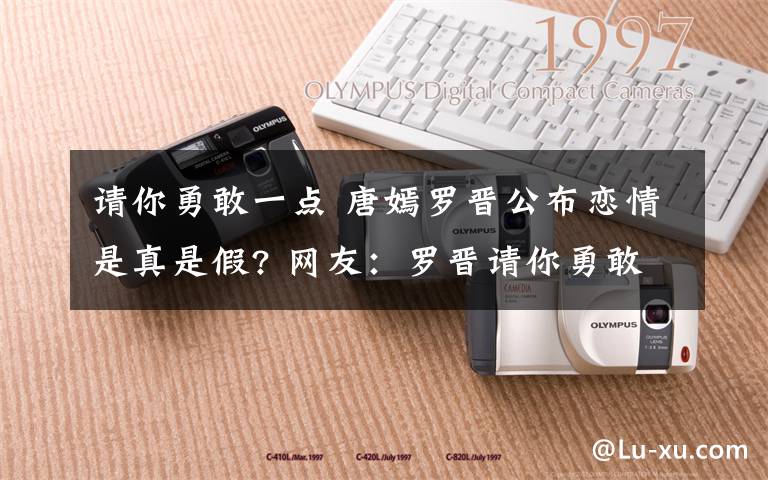 请你勇敢一点 唐嫣罗晋公布恋情是真是假? 网友：罗晋请你勇敢一点