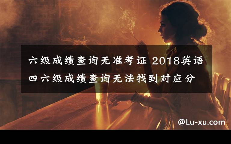 六级成绩查询无准考证 2018英语四六级成绩查询无法找到对应分数怎么办 为什么查不到成绩