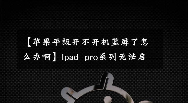 【苹果平板开不开机蓝屏了怎么办啊】Ipad pro系列无法启动服务常见问题解答