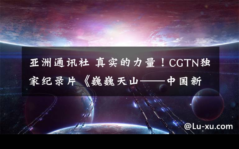 亚洲通讯社 真实的力量！CGTN独家纪录片《巍巍天山——中国新疆反恐记忆》被全球多国主流媒体积极转载