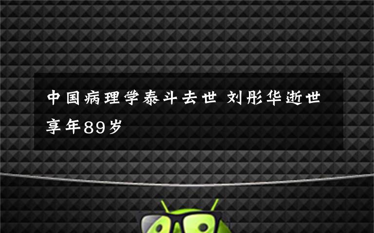 中国病理学泰斗去世 刘彤华逝世享年89岁