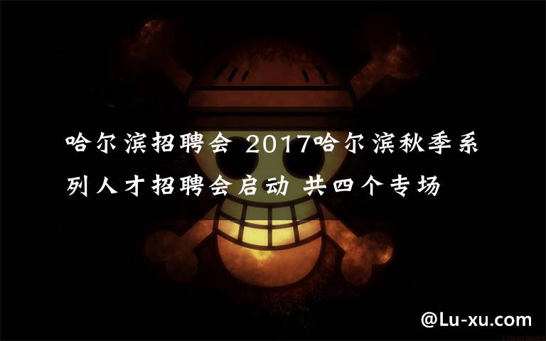 哈尔滨招聘会 2017哈尔滨秋季系列人才招聘会启动 共四个专场