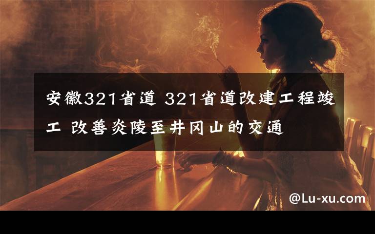 安徽321省道 321省道改建工程竣工 改善炎陵至井冈山的交通