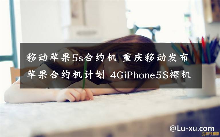 移动苹果5s合约机 重庆移动发布苹果合约机计划 4GiPhone5S裸机价5288元