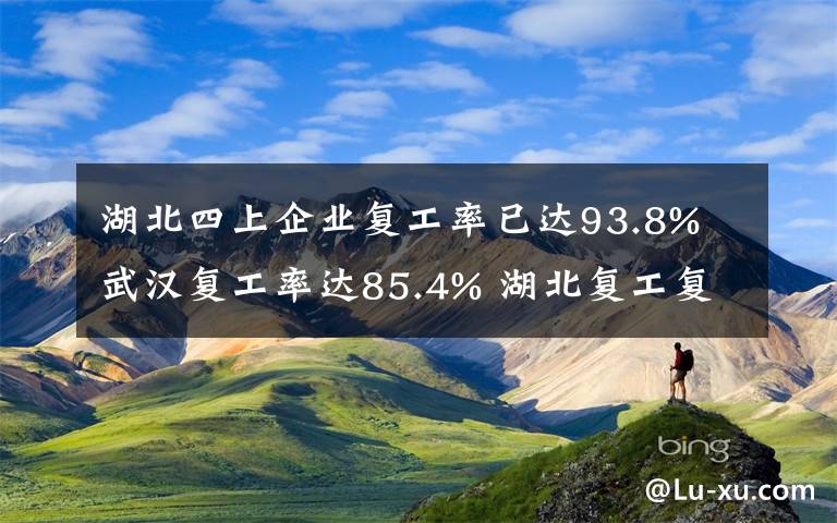 湖北四上企业复工率已达93.8% 武汉复工率达85.4% 湖北复工复产进入新阶段！