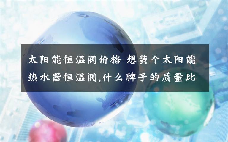 太阳能恒温阀价格 想装个太阳能热水器恒温阀,什么牌子的质量比较好.另外价格多少?