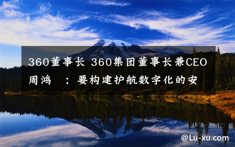 360董事长 360集团董事长兼CEO周鸿祎：要构建护航数字化的安全能力