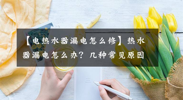 【电热水器漏电怎么修】热水器漏电怎么办？几种常见原因及解决办法