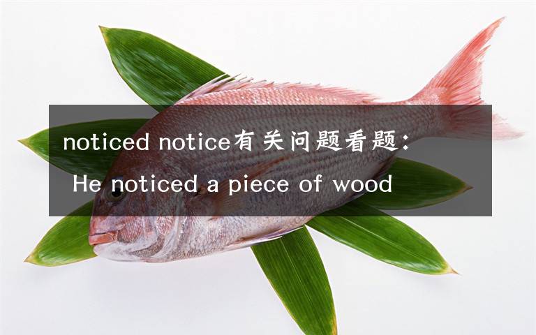 noticed notice有关问题看题： He noticed a piece of wood ______  on t