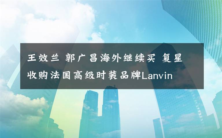 王效兰 郭广昌海外继续买 复星收购法国高级时装品牌Lanvin