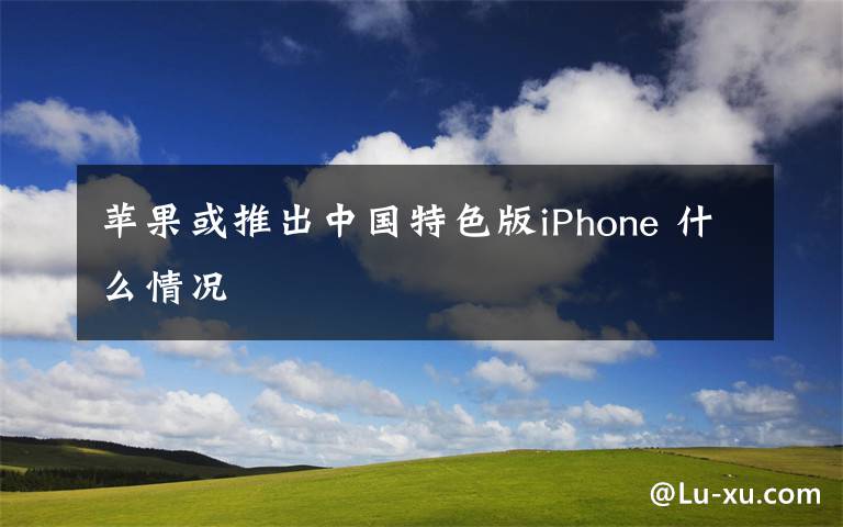 苹果或推出中国特色版iPhone 什么情况