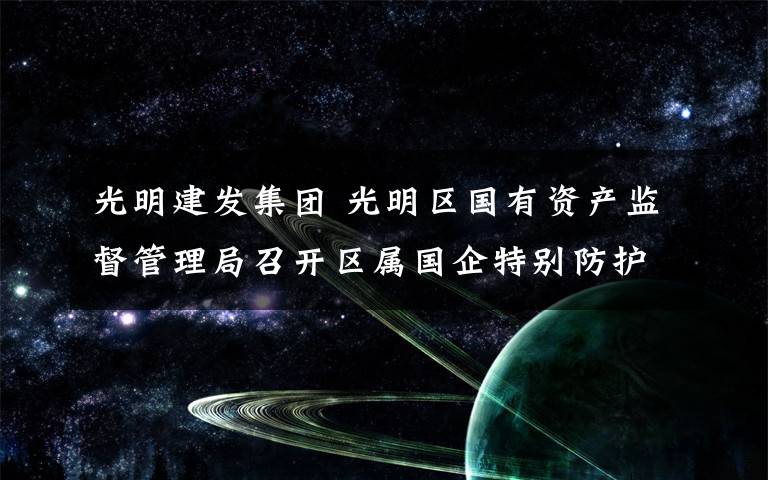 光明建发集团 光明区国有资产监督管理局召开区属国企特别防护期安全生产工作部署会议