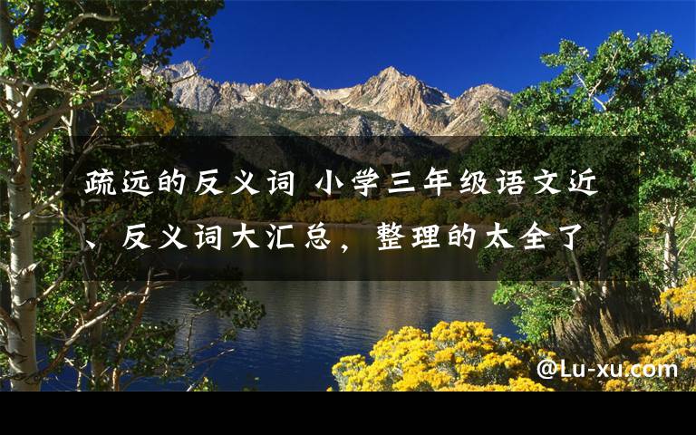 疏远的反义词 小学三年级语文近、反义词大汇总，整理的太全了！文章配图