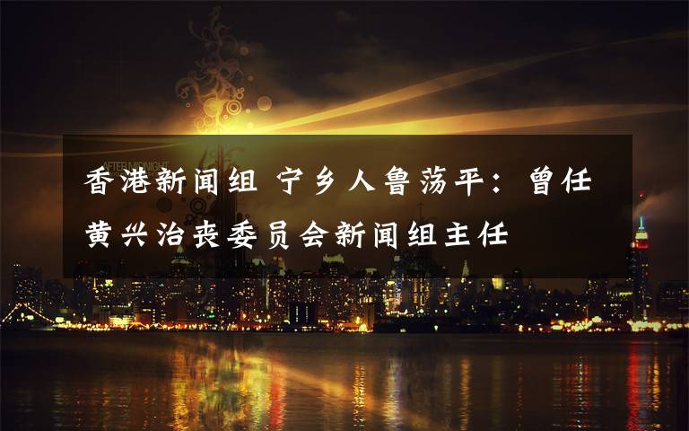 香港新闻组 宁乡人鲁荡平：曾任黄兴治丧委员会新闻组主任