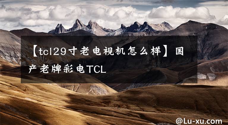 【tcl29寸老电视机怎么样】国产老牌彩电TCL