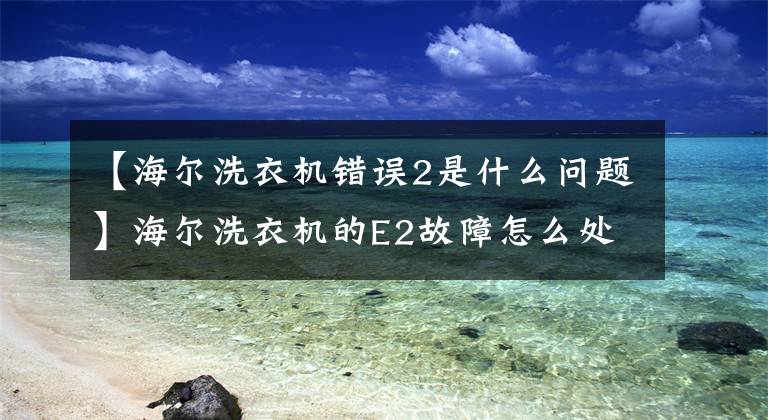 【海尔洗衣机错误2是什么问题】海尔洗衣机的E2故障怎么处理？文章配图