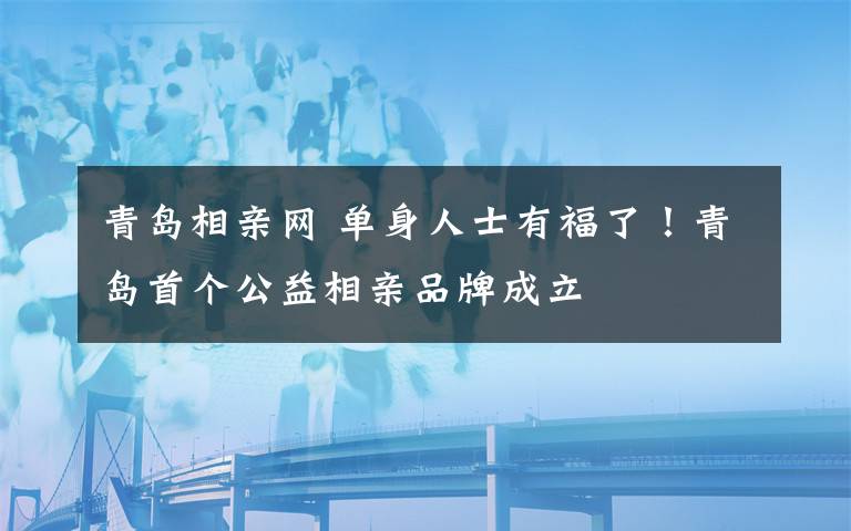 青岛相亲网 单身人士有福了！青岛首个公益相亲品牌成立