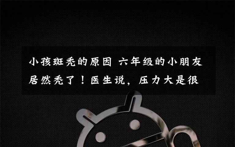 小孩斑秃的原因 六年级的小朋友居然秃了！医生说，压力大是很重要原因