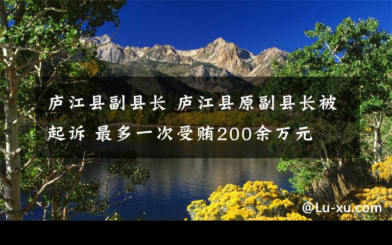 庐江县副县长 庐江县原副县长被起诉 最多一次受贿200余万元