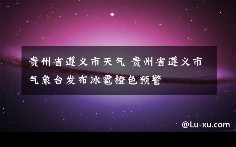贵州省遵义市天气 贵州省遵义市气象台发布冰雹橙色预警