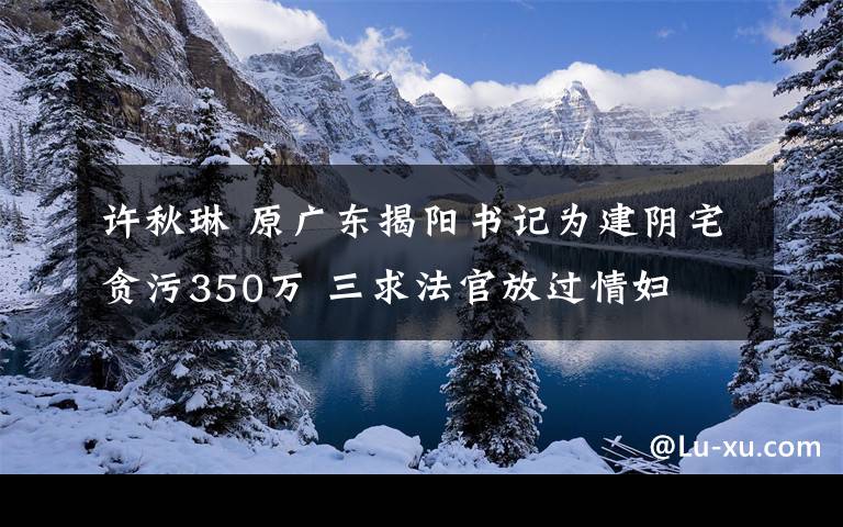 许秋琳 原广东揭阳书记为建阴宅贪污350万 三求法官放过情妇