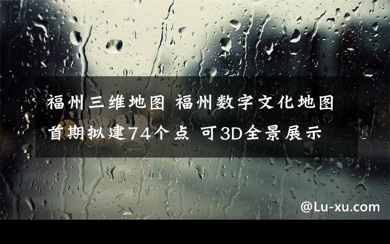 福州三维地图 福州数字文化地图首期拟建74个点 可3D全景展示