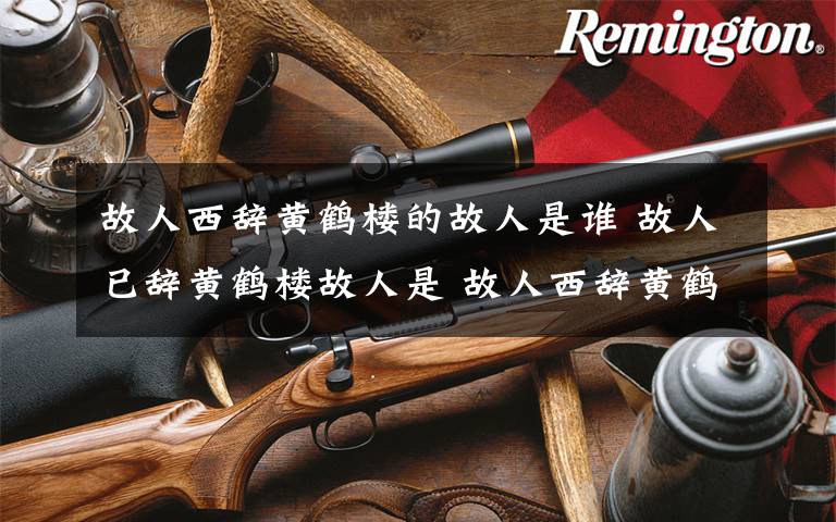 故人西辞黄鹤楼的故人是谁 故人已辞黄鹤楼故人是 故人西辞黄鹤楼的解释文章配图