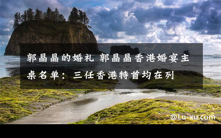 郭晶晶的婚礼 郭晶晶香港婚宴主桌名单：三任香港特首均在列