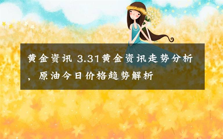 黄金资讯 3.31黄金资讯走势分析，原油今日价格趋势解析