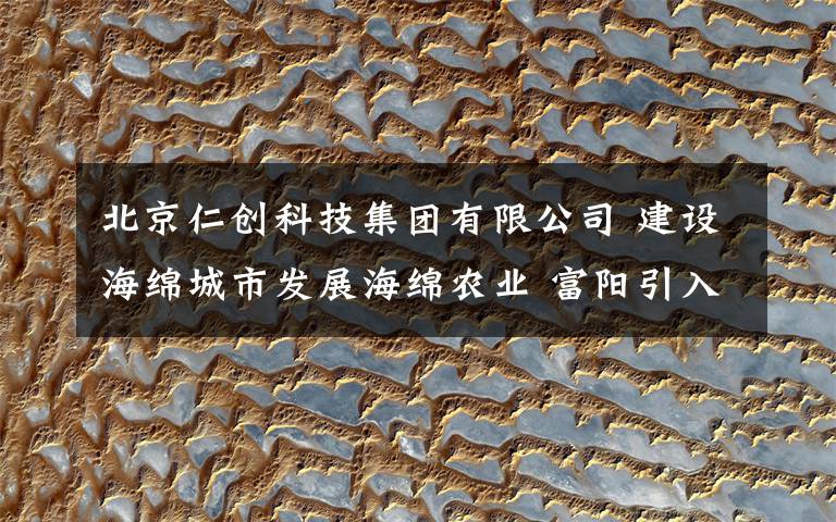 北京仁创科技集团有限公司 建设海绵城市发展海绵农业 富阳引入生态硅砂科技产业园