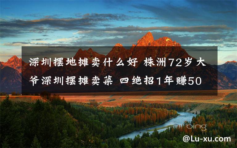 深圳摆地摊卖什么好 株洲72岁大爷深圳摆摊卖菜 四绝招1年赚50多万