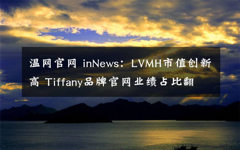 温网官网 inNews：LVMH市值创新高 Tiffany品牌官网业绩占比翻倍